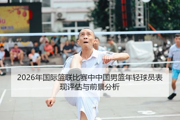 2026年国际篮联比赛中中国男篮年轻球员表现评估与前景分析