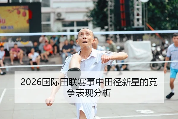 2026国际田联赛事中田径新星的竞争表现分析