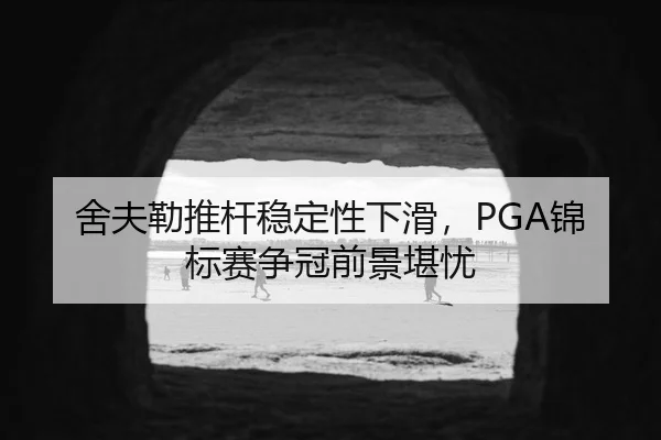 舍夫勒推杆稳定性下滑，PGA锦标赛争冠前景堪忧