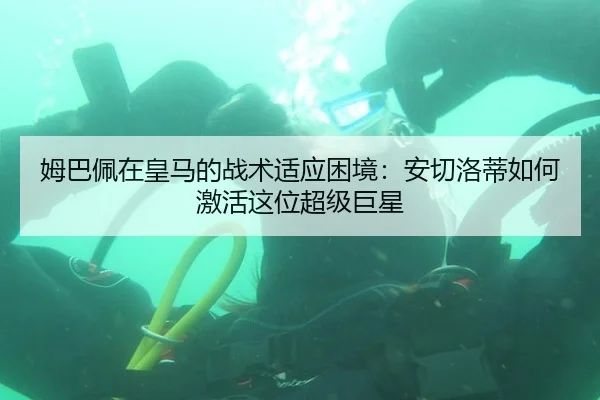 姆巴佩在皇马的战术适应困境：安切洛蒂如何激活这位超级巨星