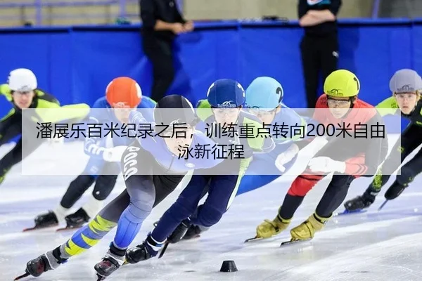 潘展乐百米纪录之后，训练重点转向200米自由泳新征程