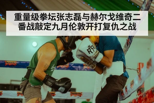 重量级拳坛张志磊与赫尔戈维奇二番战敲定九月伦敦开打复仇之战