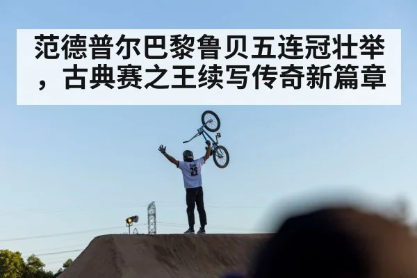 范德普尔巴黎鲁贝五连冠壮举，古典赛之王续写传奇新篇章