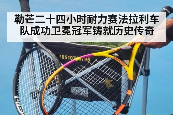 勒芒二十四小时耐力赛法拉利车队成功卫冕冠军铸就历史传奇